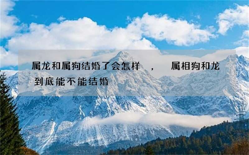 属龙和属狗结婚了会怎样，属相狗和龙到底能不能结婚